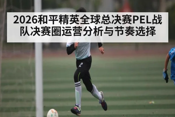 2026和平精英全球总决赛PEL战队决赛圈运营分析与节奏选择