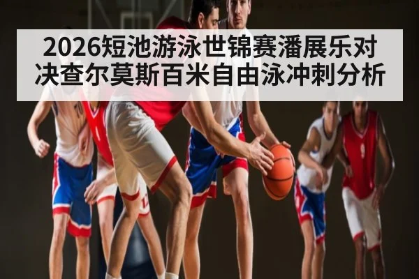 2026短池游泳世锦赛潘展乐对决查尔莫斯百米自由泳冲刺分析